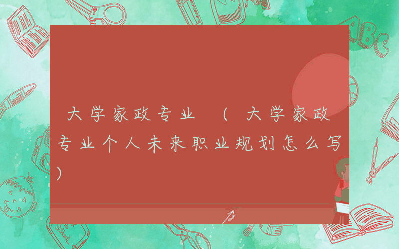 大学家政专业 (大学家政专业个人未来职业规划怎么写)